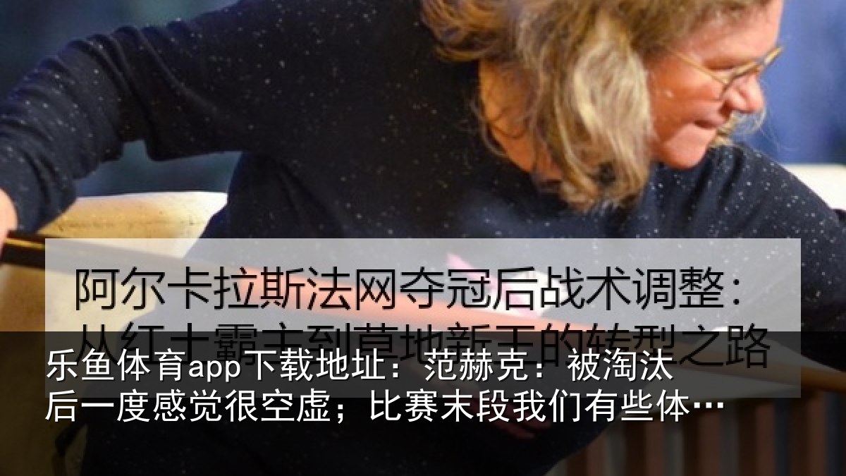 乐鱼体育app下载地址：范赫克：被淘汰后一度感觉很空虚；比赛末段我们有些体力不支