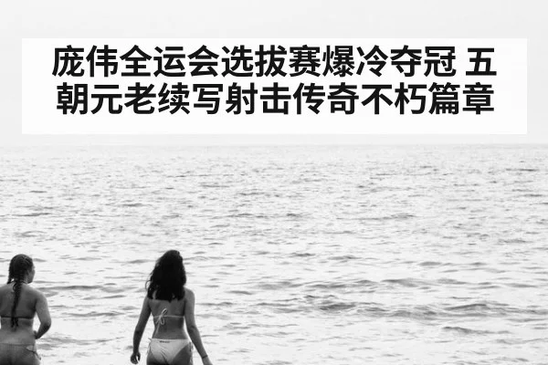 庞伟全运会选拔赛爆冷夺冠 五朝元老续写射击传奇不朽篇章